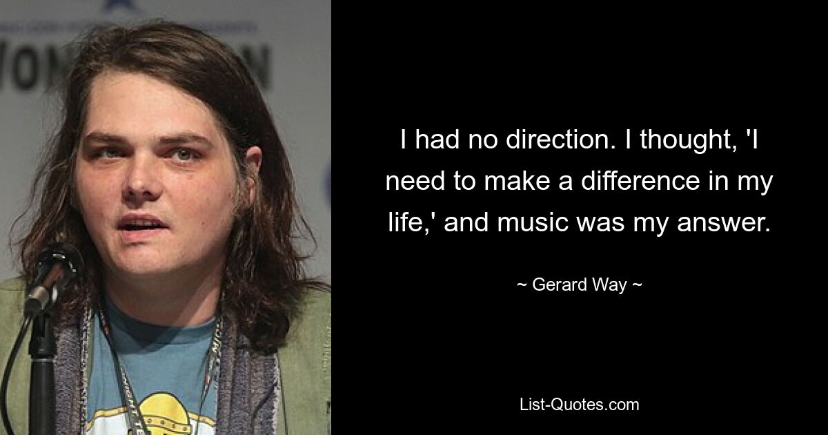 I had no direction. I thought, 'I need to make a difference in my life,' and music was my answer. — © Gerard Way