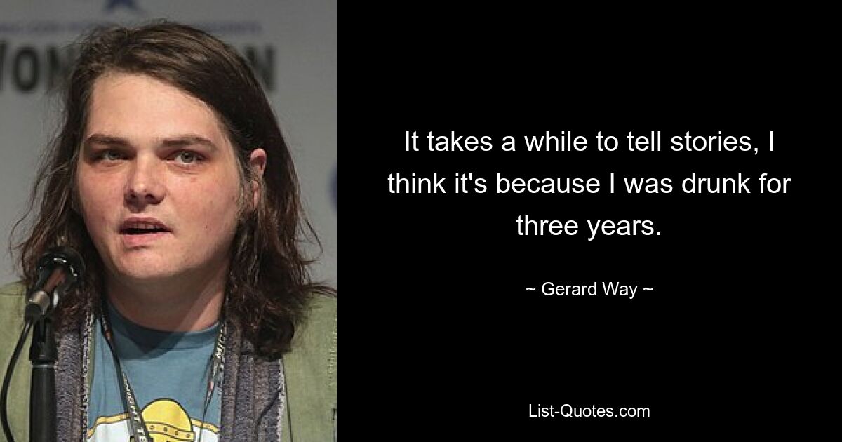 It takes a while to tell stories, I think it's because I was drunk for three years. — © Gerard Way