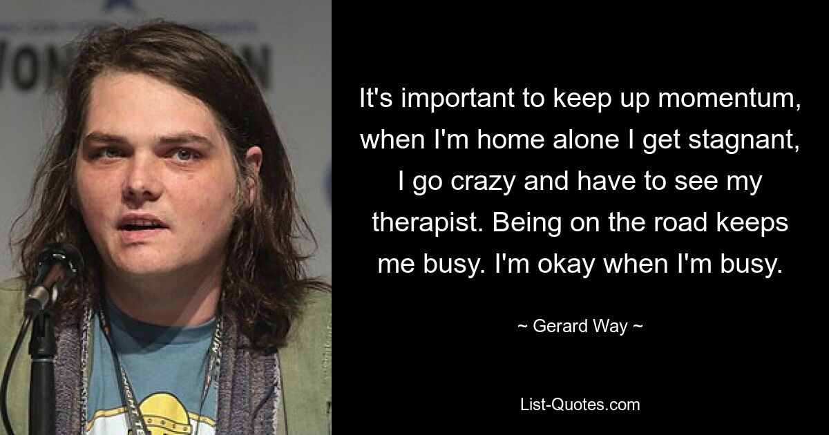 It's important to keep up momentum, when I'm home alone I get stagnant, I go crazy and have to see my therapist. Being on the road keeps me busy. I'm okay when I'm busy. — © Gerard Way