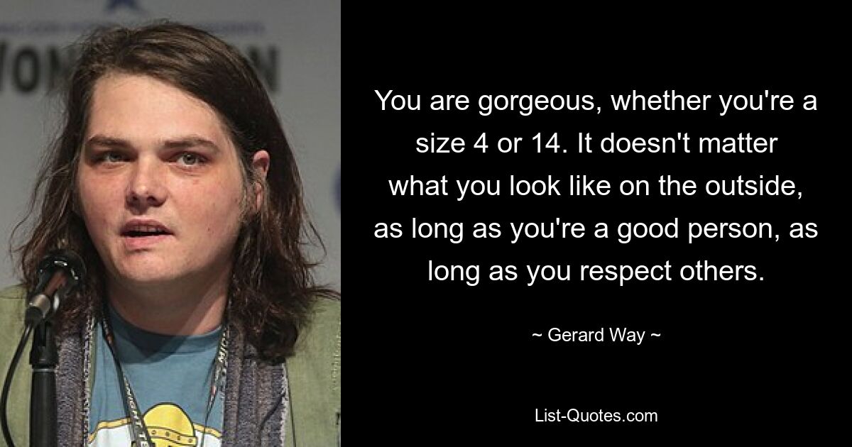 You are gorgeous, whether you're a size 4 or 14. It doesn't matter what you look like on the outside, as long as you're a good person, as long as you respect others. — © Gerard Way