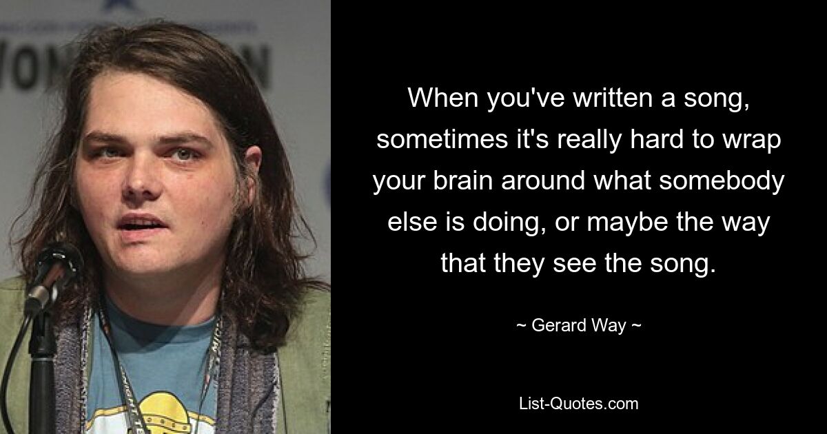 When you've written a song, sometimes it's really hard to wrap your brain around what somebody else is doing, or maybe the way that they see the song. — © Gerard Way