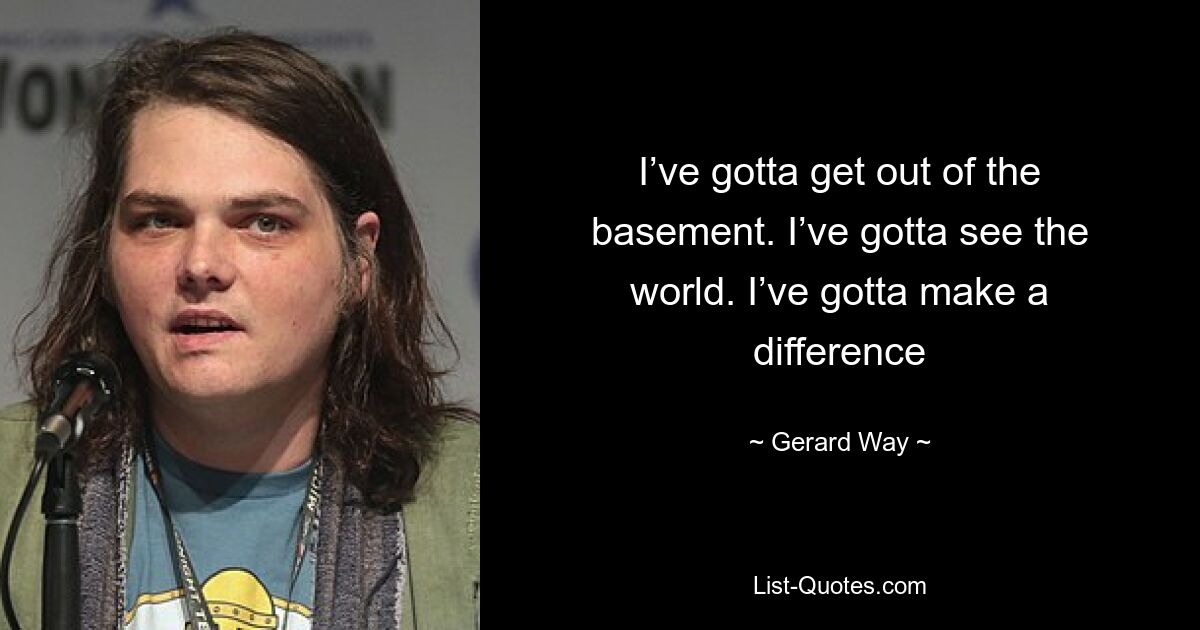 I’ve gotta get out of the basement. I’ve gotta see the world. I’ve gotta make a difference — © Gerard Way