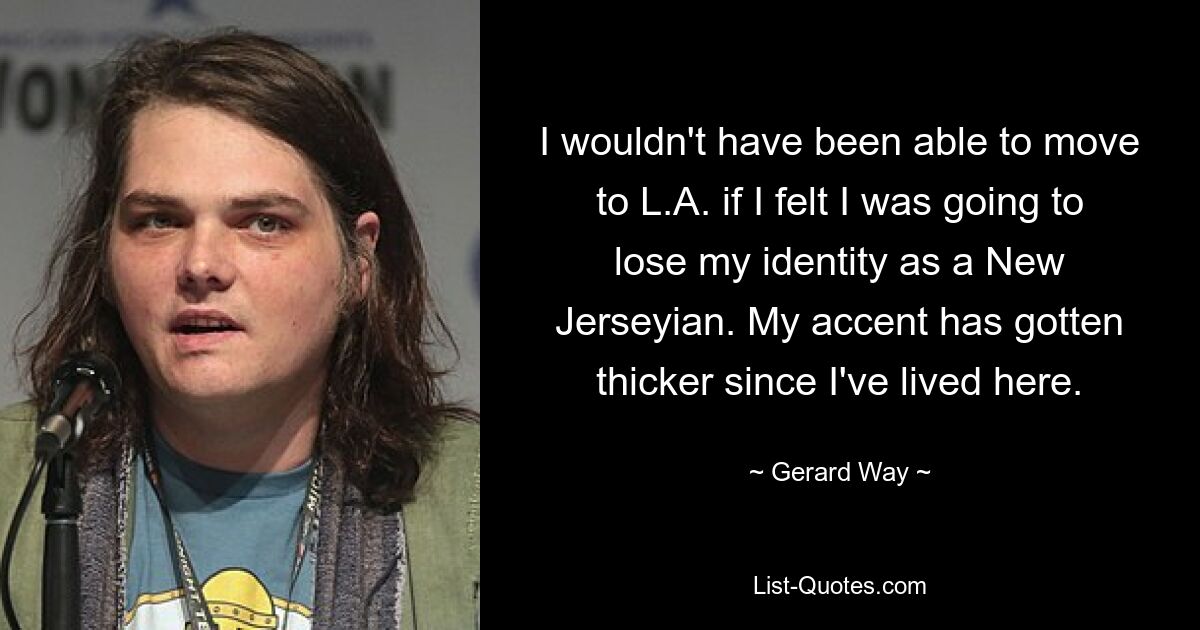 I wouldn't have been able to move to L.A. if I felt I was going to lose my identity as a New Jerseyian. My accent has gotten thicker since I've lived here. — © Gerard Way