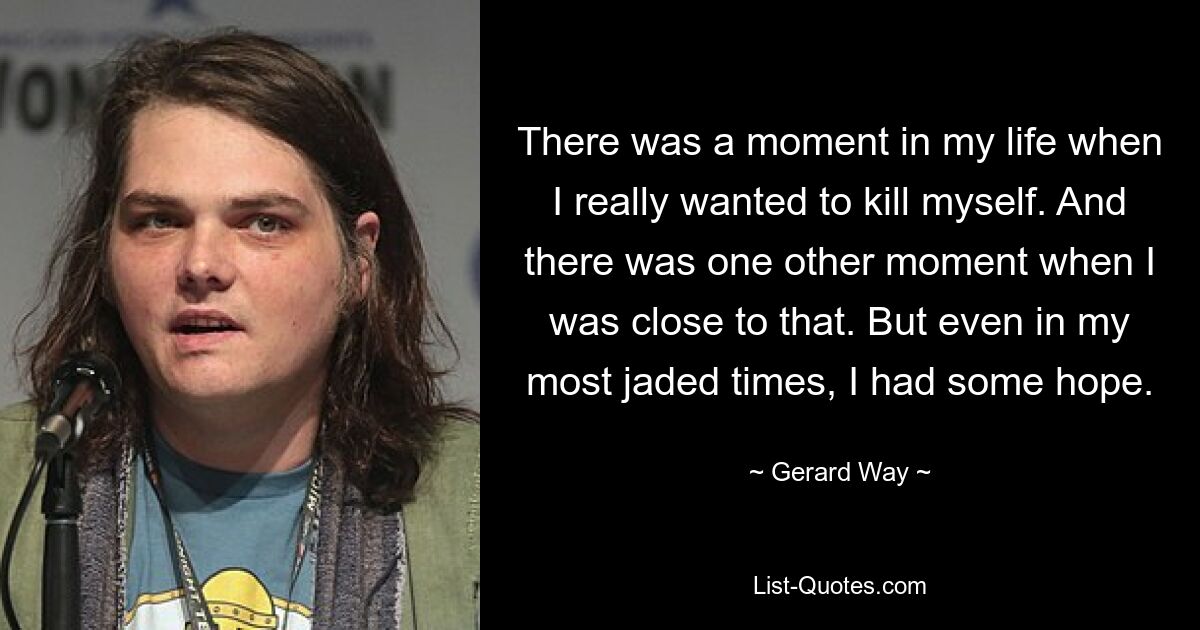 There was a moment in my life when I really wanted to kill myself. And there was one other moment when I was close to that. But even in my most jaded times, I had some hope. — © Gerard Way