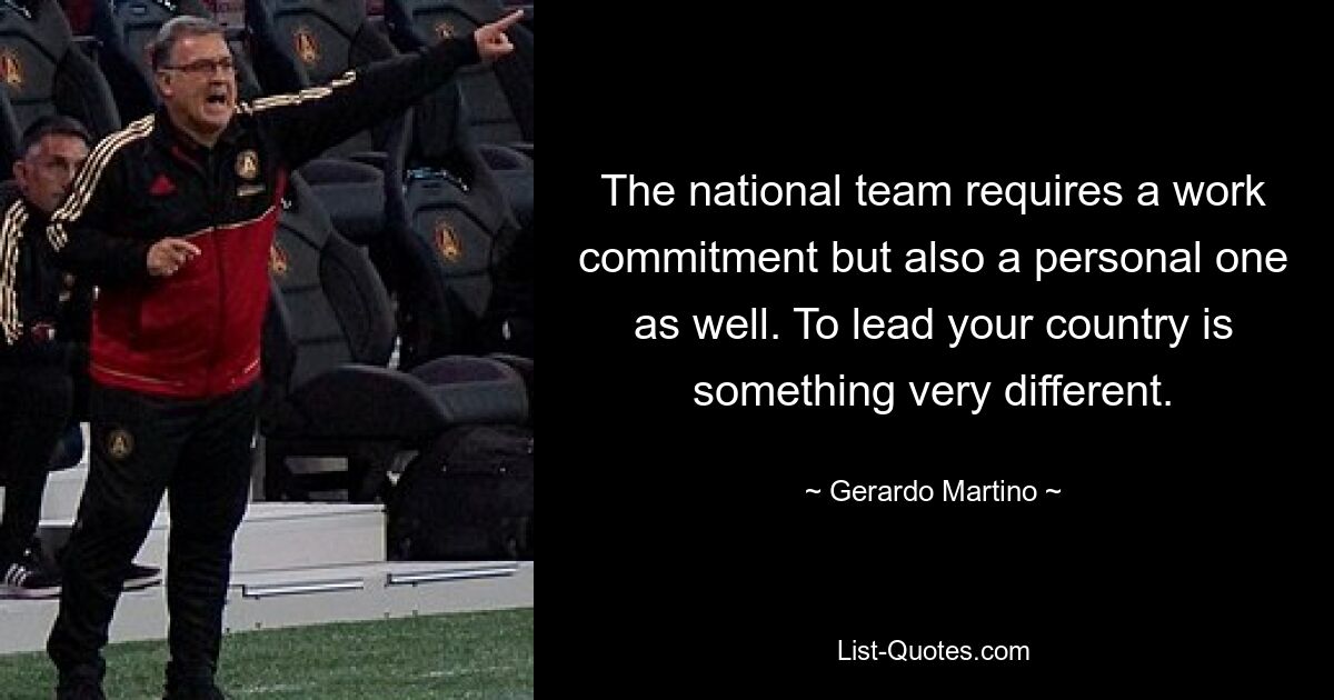 The national team requires a work commitment but also a personal one as well. To lead your country is something very different. — © Gerardo Martino