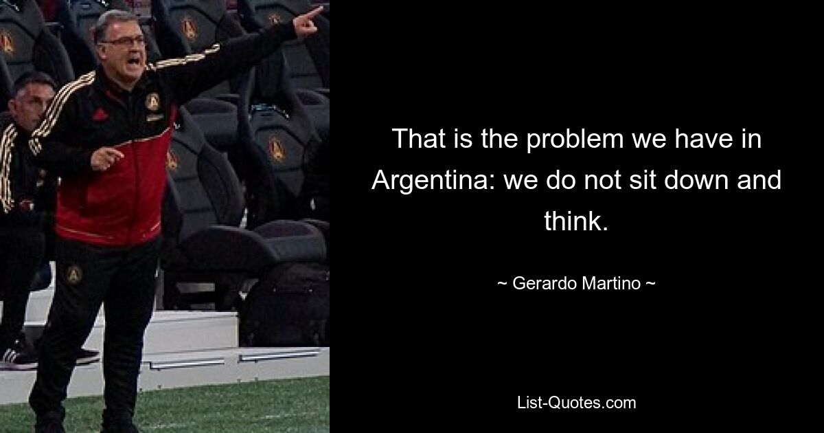 That is the problem we have in Argentina: we do not sit down and think. — © Gerardo Martino