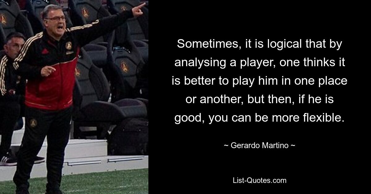 Sometimes, it is logical that by analysing a player, one thinks it is better to play him in one place or another, but then, if he is good, you can be more flexible. — © Gerardo Martino