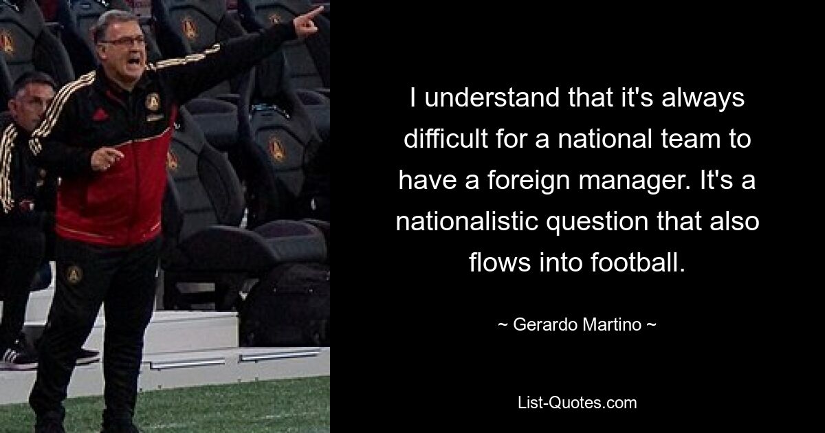 I understand that it's always difficult for a national team to have a foreign manager. It's a nationalistic question that also flows into football. — © Gerardo Martino