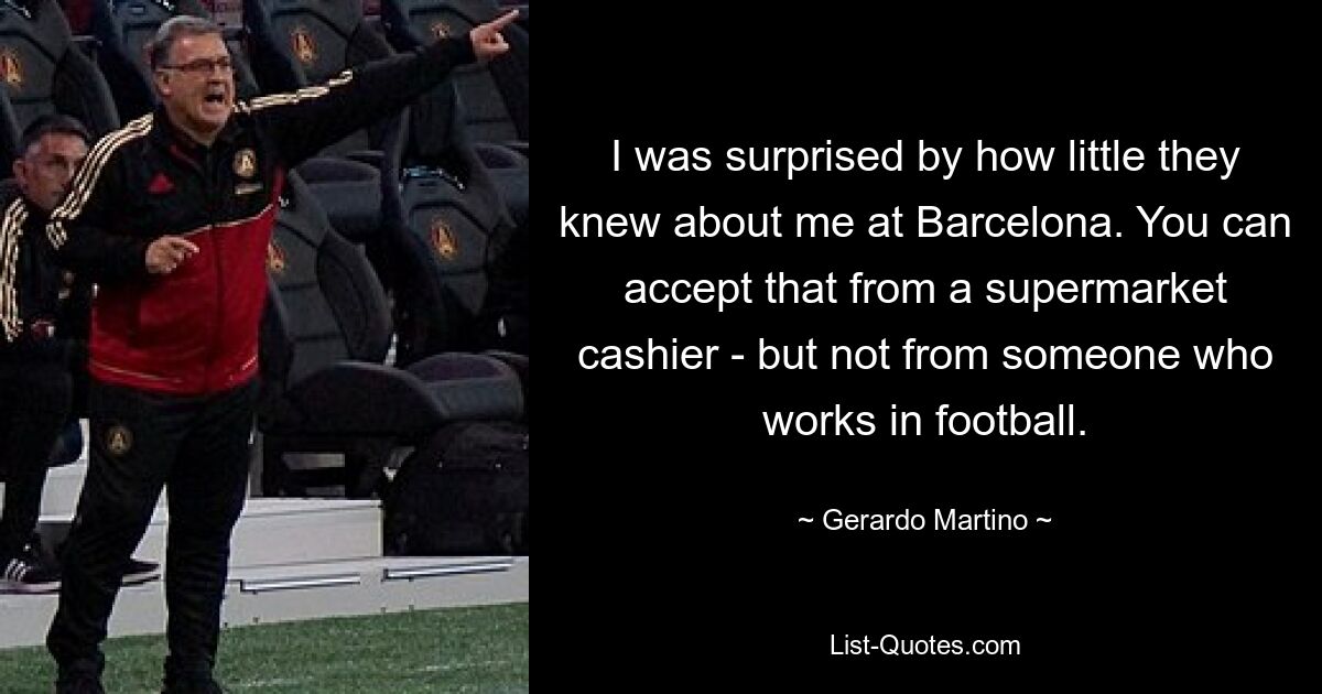 I was surprised by how little they knew about me at Barcelona. You can accept that from a supermarket cashier - but not from someone who works in football. — © Gerardo Martino