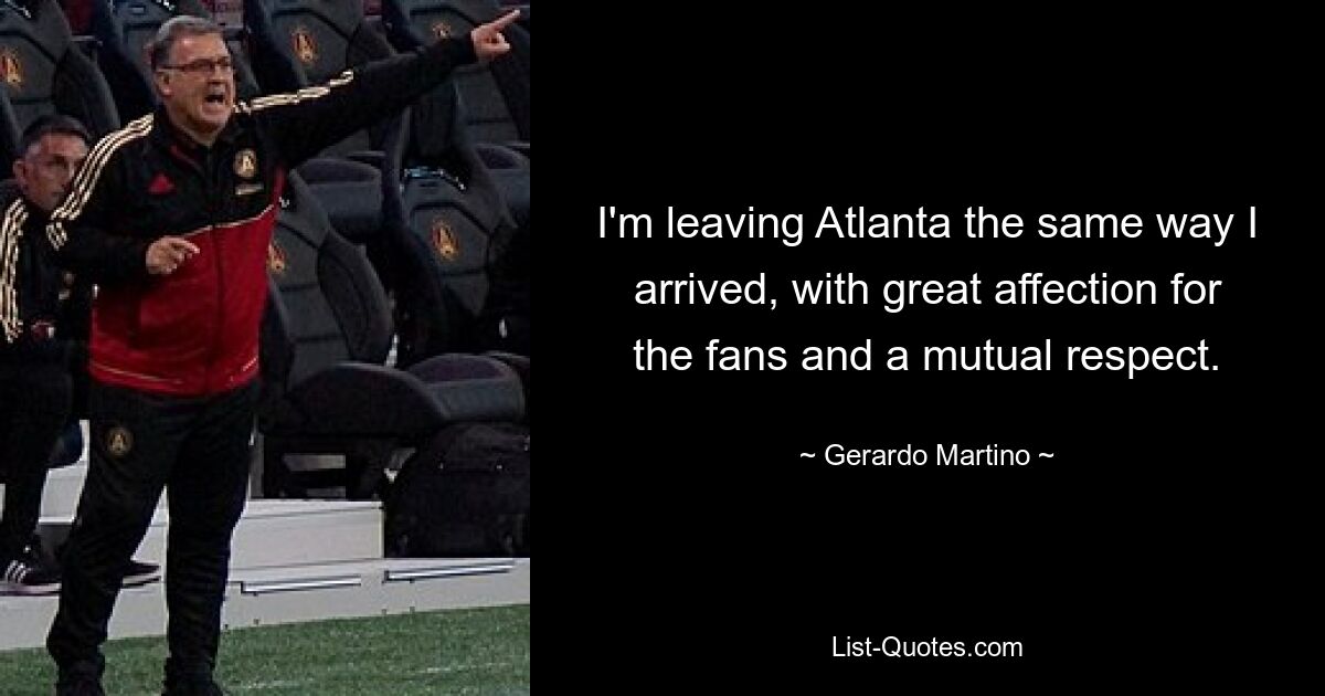 I'm leaving Atlanta the same way I arrived, with great affection for the fans and a mutual respect. — © Gerardo Martino