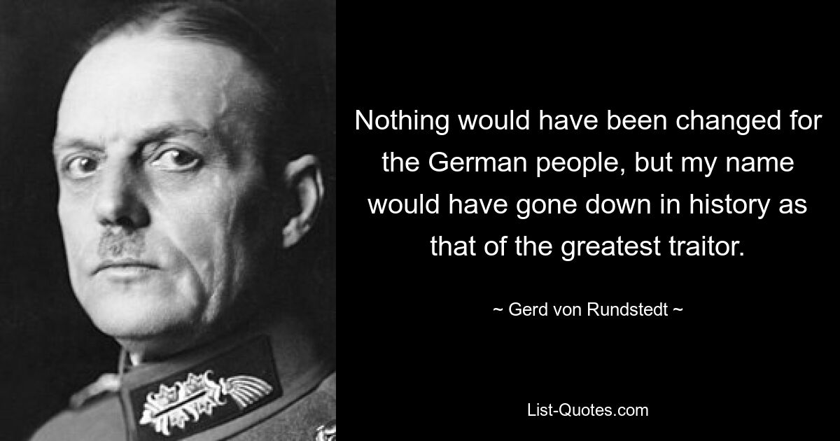 Nothing would have been changed for the German people, but my name would have gone down in history as that of the greatest traitor. — © Gerd von Rundstedt