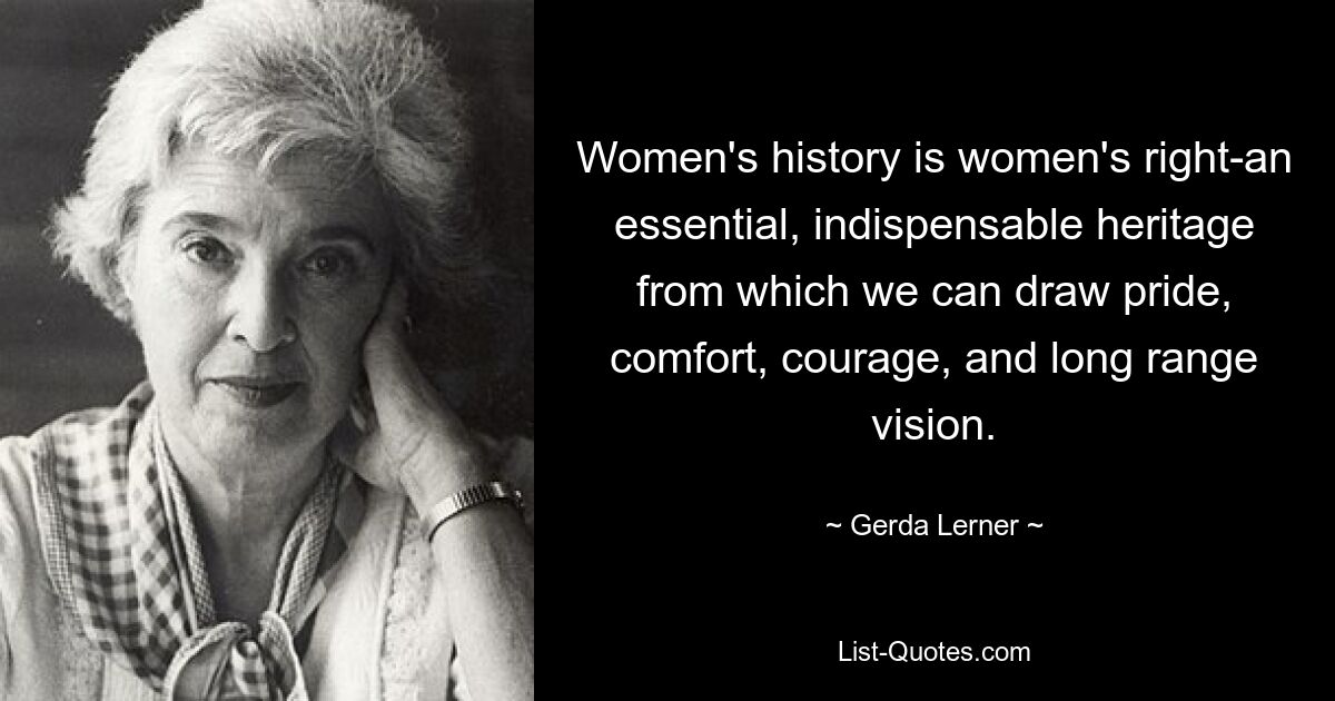 Women's history is women's right-an essential, indispensable heritage from which we can draw pride, comfort, courage, and long range vision. — © Gerda Lerner