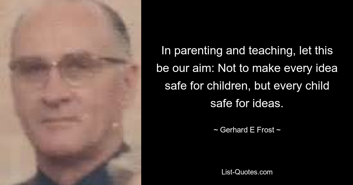 In parenting and teaching, let this be our aim: Not to make every idea safe for children, but every child safe for ideas. — © Gerhard E Frost