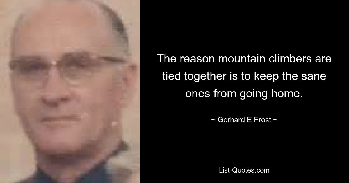 The reason mountain climbers are tied together is to keep the sane ones from going home. — © Gerhard E Frost