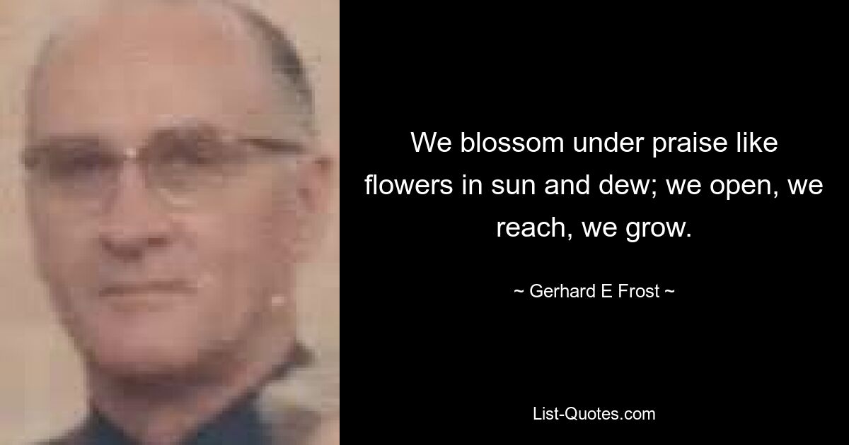 We blossom under praise like flowers in sun and dew; we open, we reach, we grow. — © Gerhard E Frost