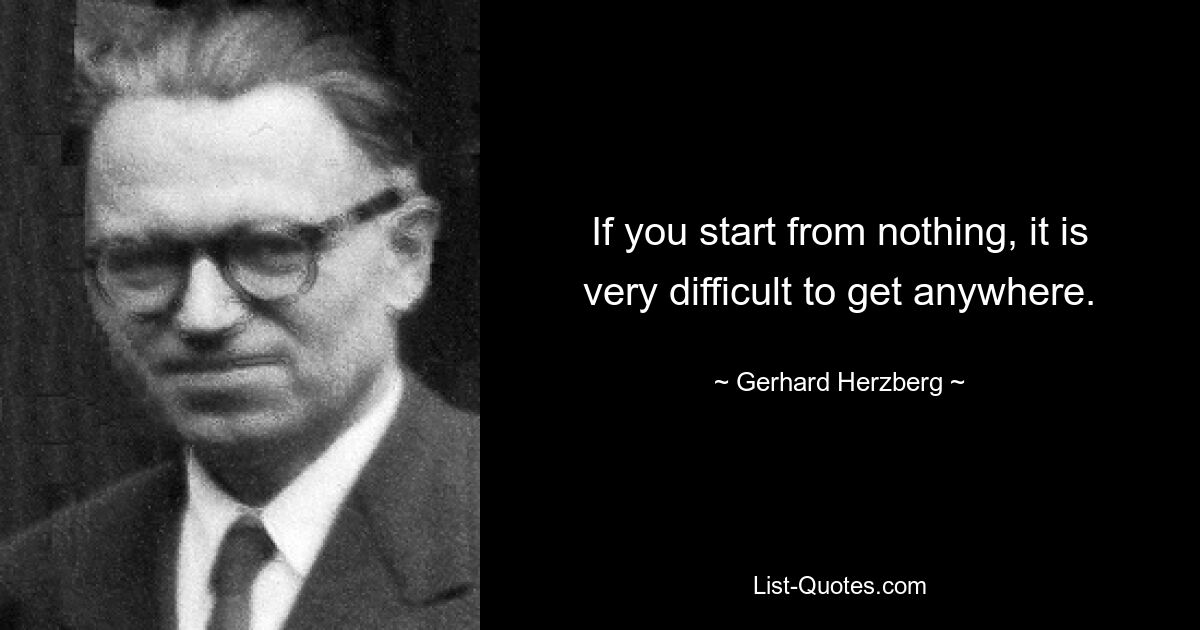 If you start from nothing, it is very difficult to get anywhere. — © Gerhard Herzberg