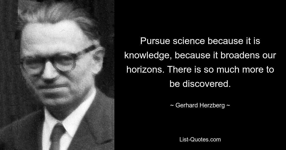 Pursue science because it is knowledge, because it broadens our horizons. There is so much more to be discovered. — © Gerhard Herzberg