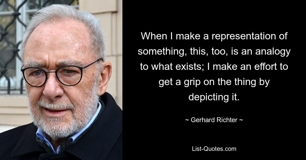 When I make a representation of something, this, too, is an analogy to what exists; I make an effort to get a grip on the thing by depicting it. — © Gerhard Richter