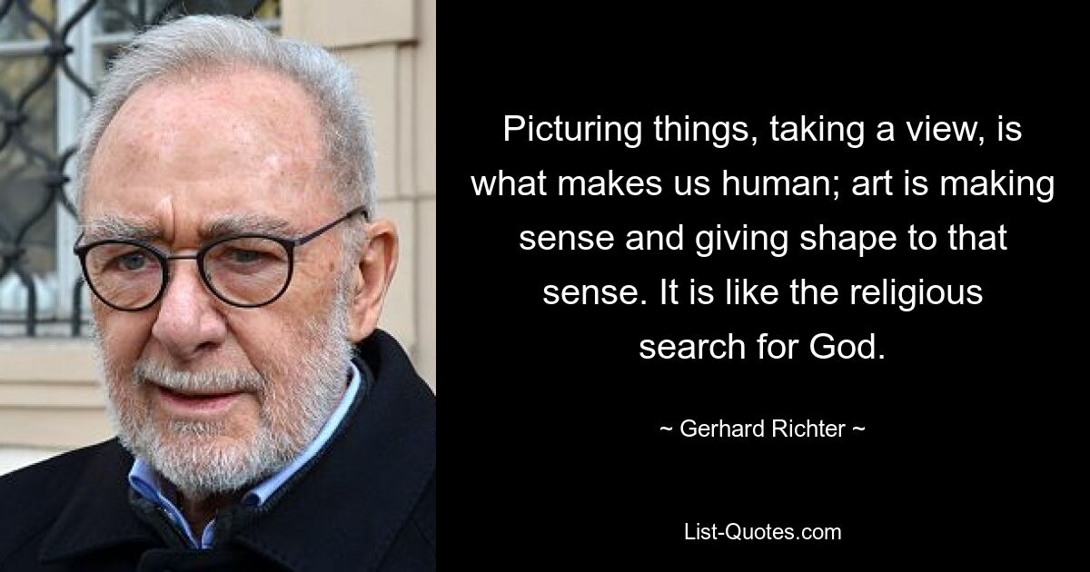 Picturing things, taking a view, is what makes us human; art is making sense and giving shape to that sense. It is like the religious search for God. — © Gerhard Richter