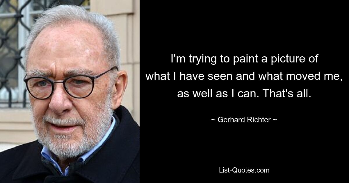 I'm trying to paint a picture of what I have seen and what moved me, as well as I can. That's all. — © Gerhard Richter