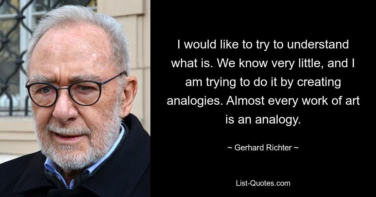 I would like to try to understand what is. We know very little, and I am trying to do it by creating analogies. Almost every work of art is an analogy. — © Gerhard Richter