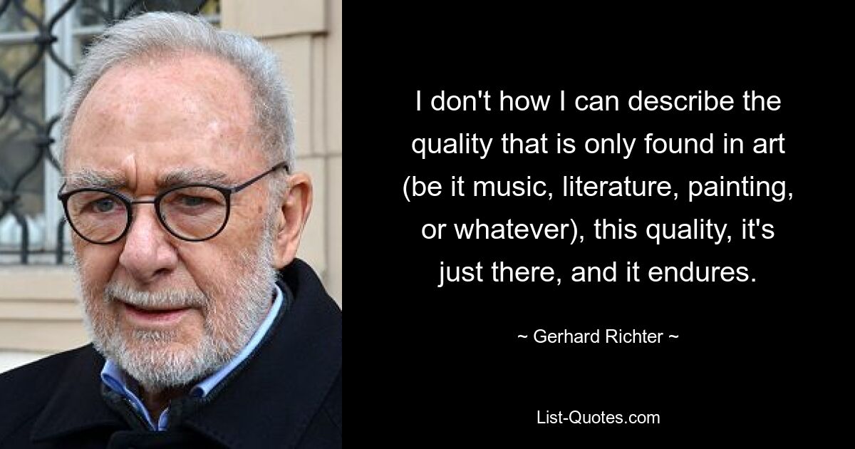 I don't how I can describe the quality that is only found in art (be it music, literature, painting, or whatever), this quality, it's just there, and it endures. — © Gerhard Richter