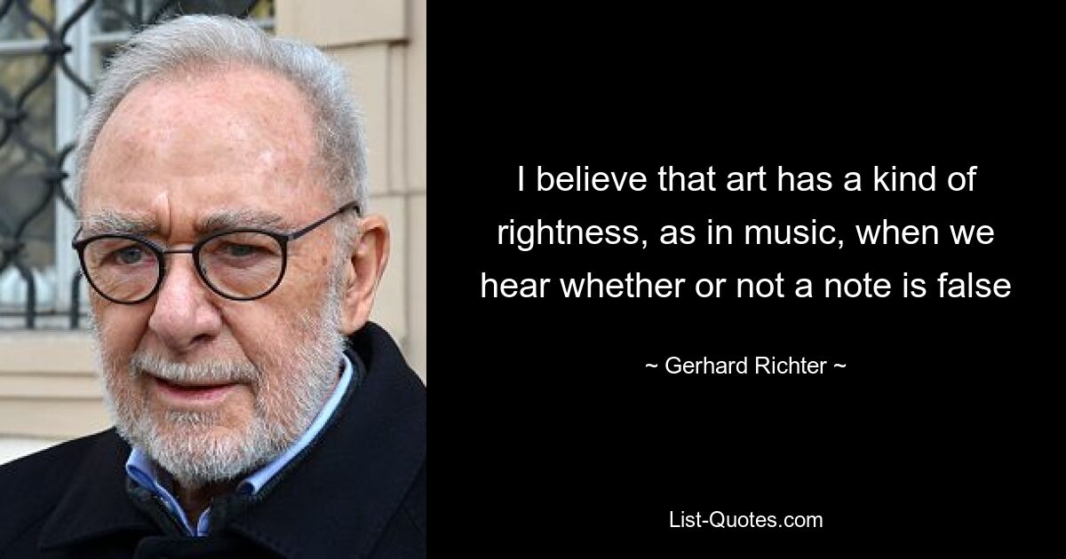 I believe that art has a kind of rightness, as in music, when we hear whether or not a note is false — © Gerhard Richter