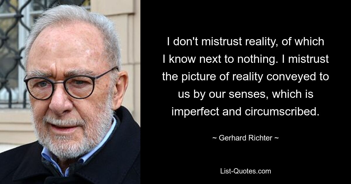 I don't mistrust reality, of which I know next to nothing. I mistrust the picture of reality conveyed to us by our senses, which is imperfect and circumscribed. — © Gerhard Richter