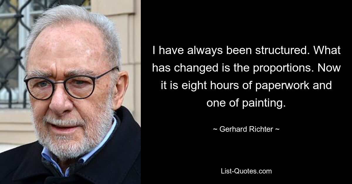 I have always been structured. What has changed is the proportions. Now it is eight hours of paperwork and one of painting. — © Gerhard Richter