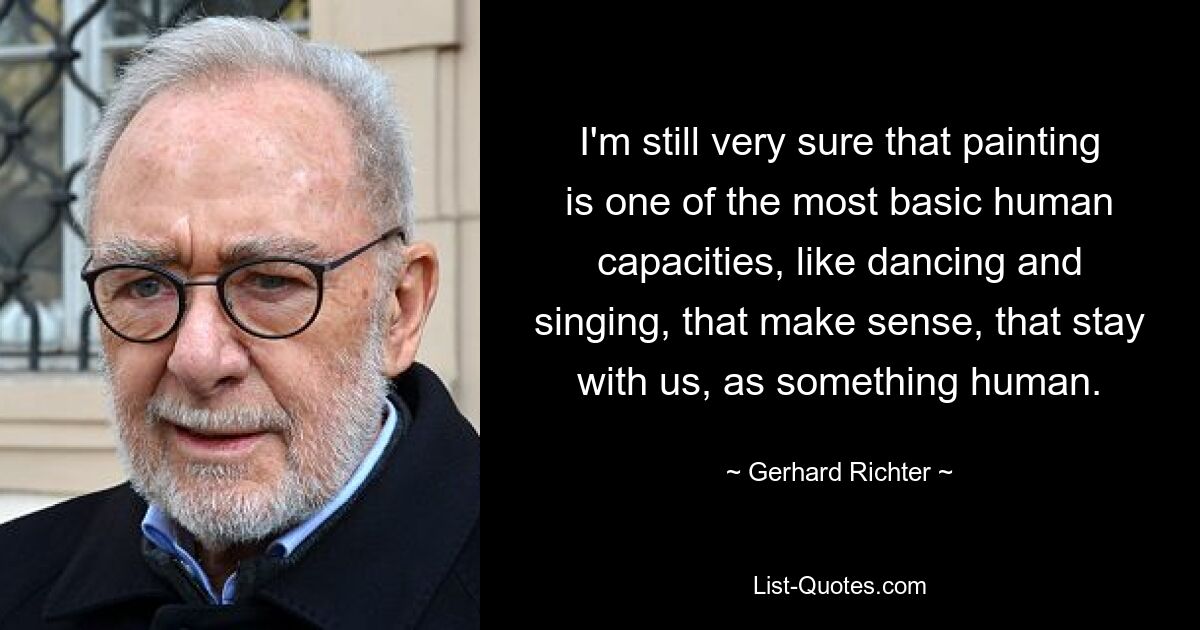 I'm still very sure that painting is one of the most basic human capacities, like dancing and singing, that make sense, that stay with us, as something human. — © Gerhard Richter