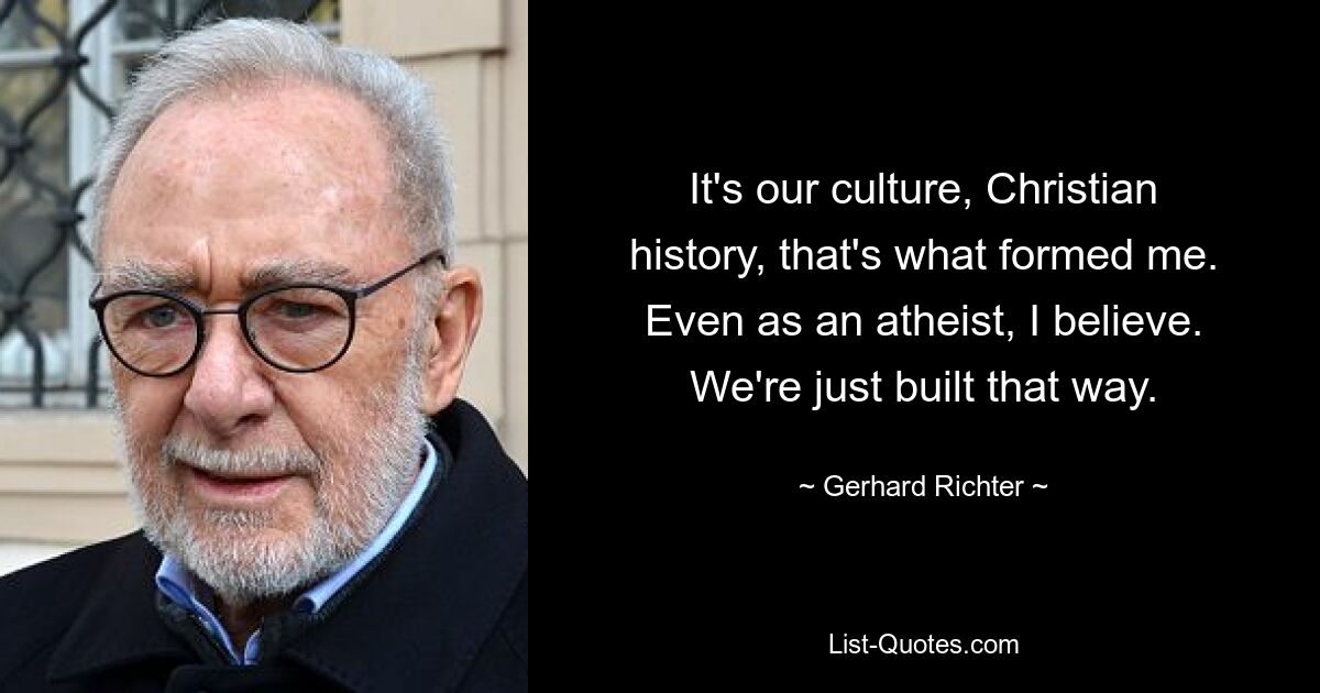 It's our culture, Christian history, that's what formed me. Even as an atheist, I believe. We're just built that way. — © Gerhard Richter