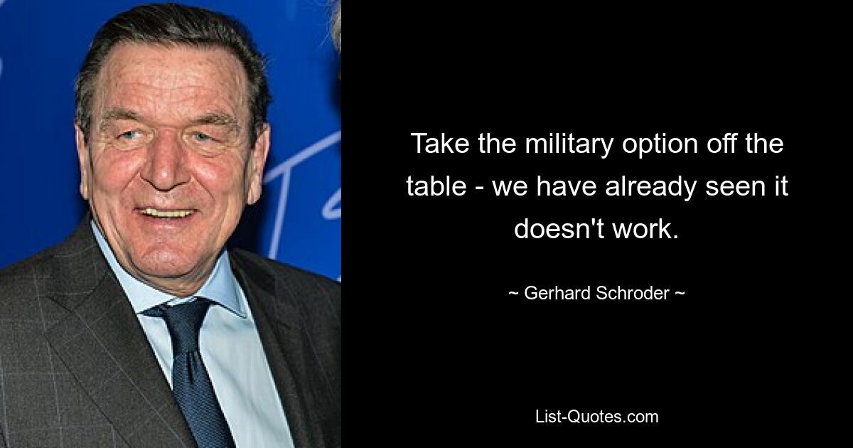 Take the military option off the table - we have already seen it doesn't work. — © Gerhard Schroder