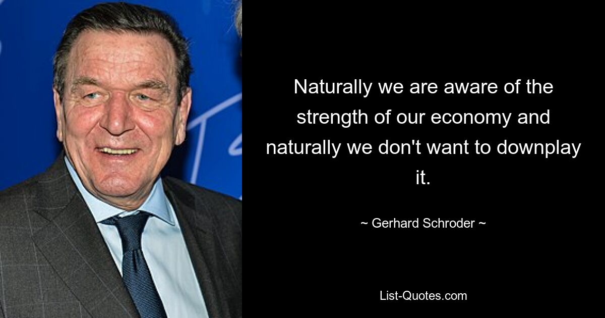 Naturally we are aware of the strength of our economy and naturally we don't want to downplay it. — © Gerhard Schroder