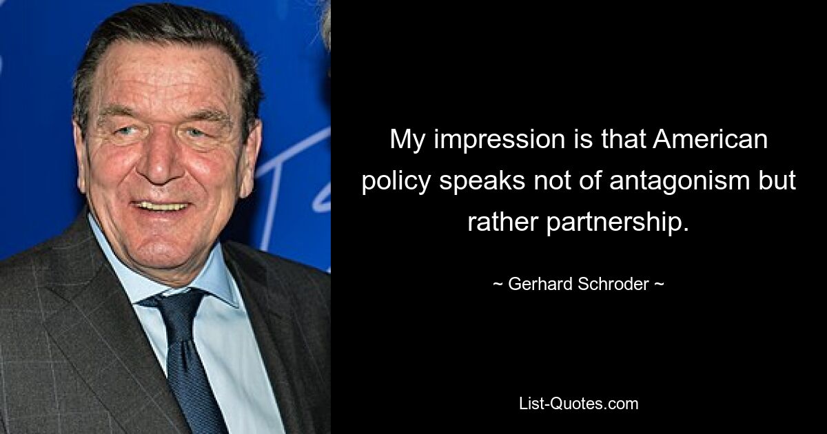 My impression is that American policy speaks not of antagonism but rather partnership. — © Gerhard Schroder