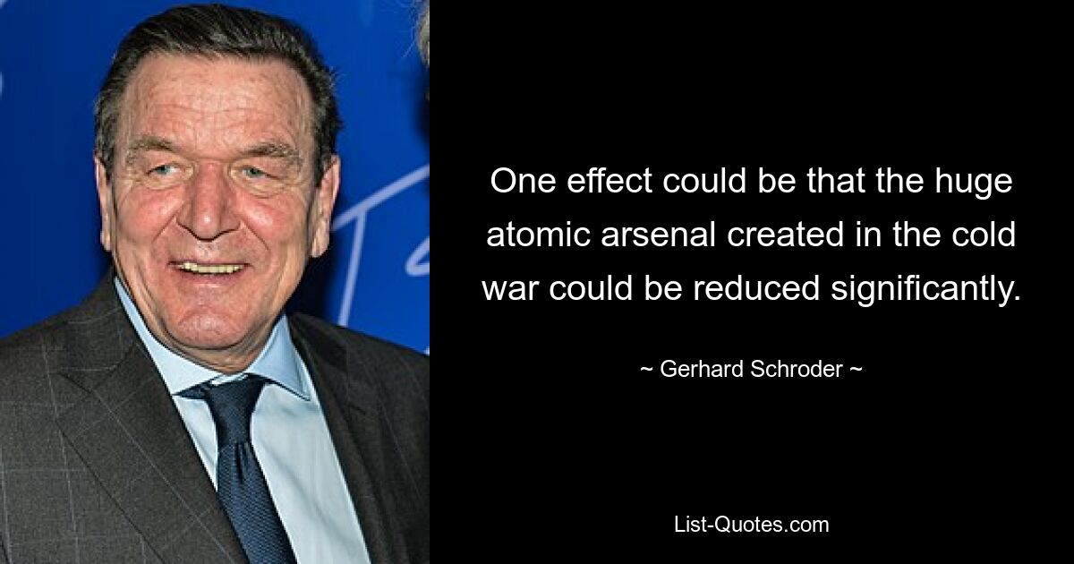 One effect could be that the huge atomic arsenal created in the cold war could be reduced significantly. — © Gerhard Schroder