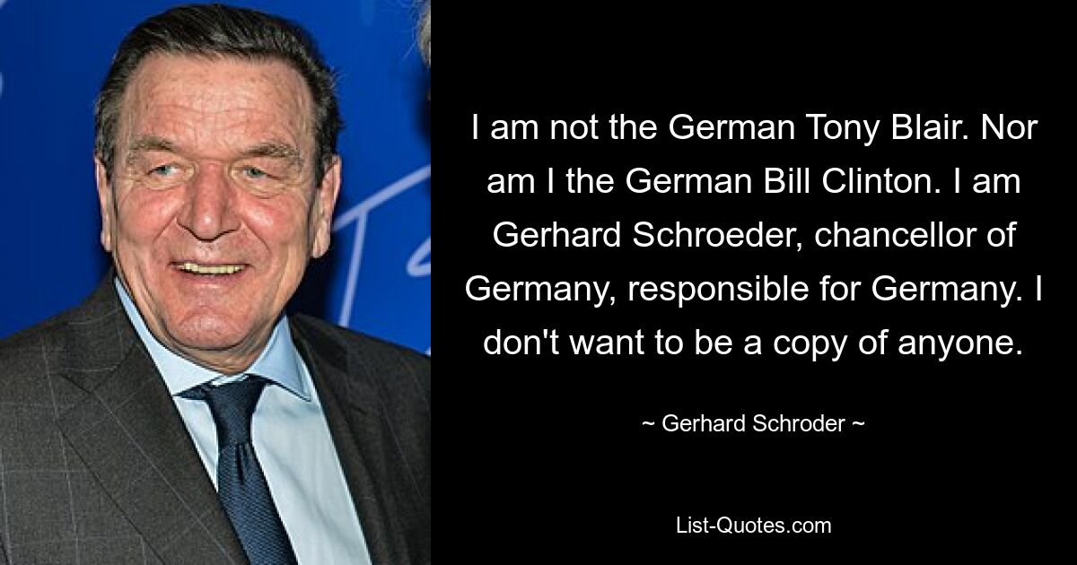 Я не немецкий Тони Блэр. Я также не немецкий Билл Клинтон. Я Герхард Шредер, канцлер Германии, ответственный за Германию. Я не хочу быть копией кого-либо. — © Герхард Шредер 