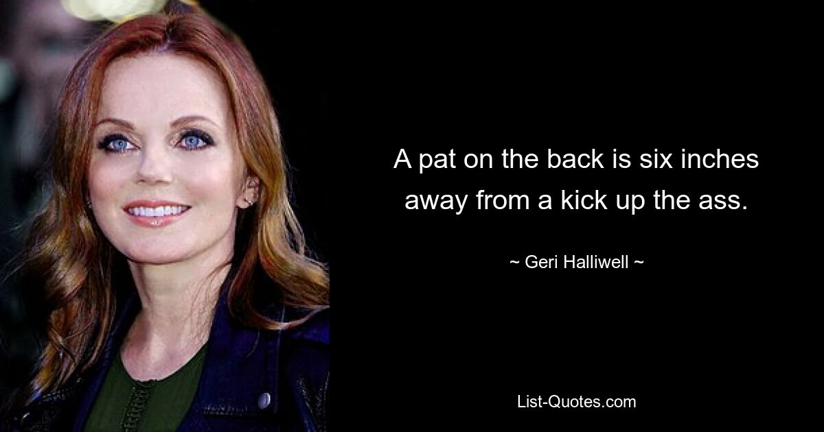 A pat on the back is six inches away from a kick up the ass. — © Geri Halliwell