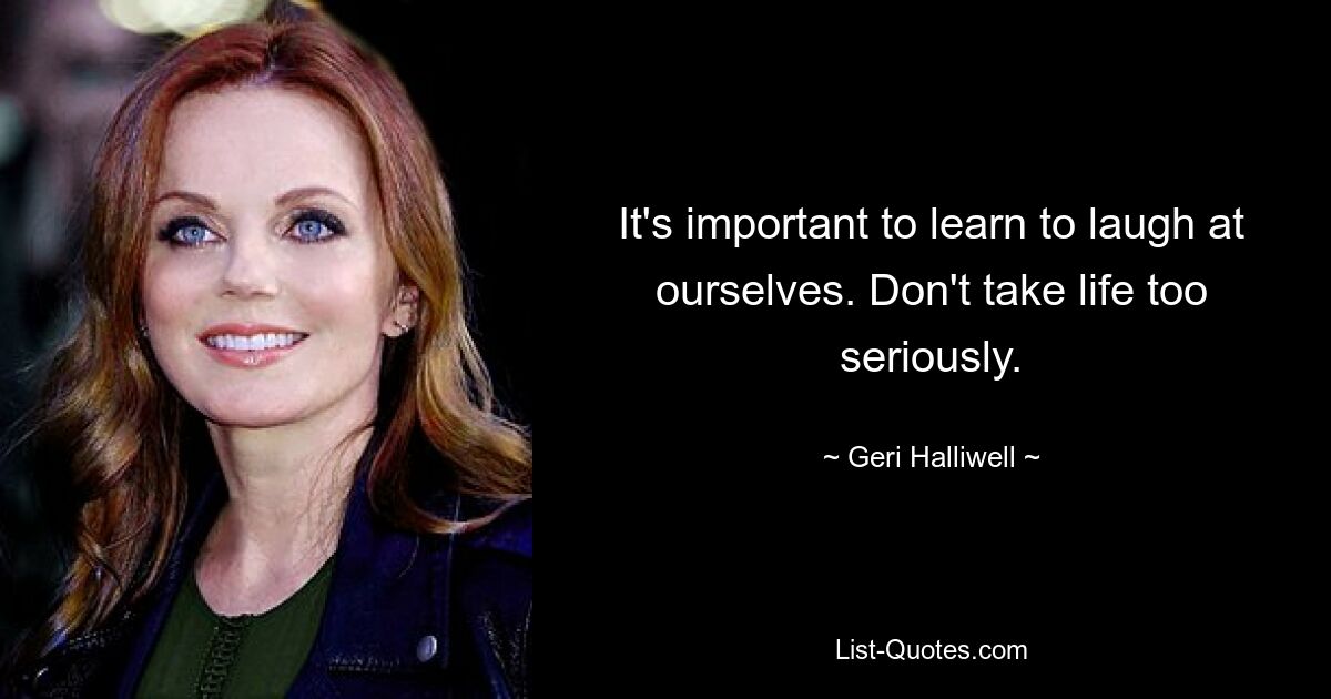 It's important to learn to laugh at ourselves. Don't take life too seriously. — © Geri Halliwell