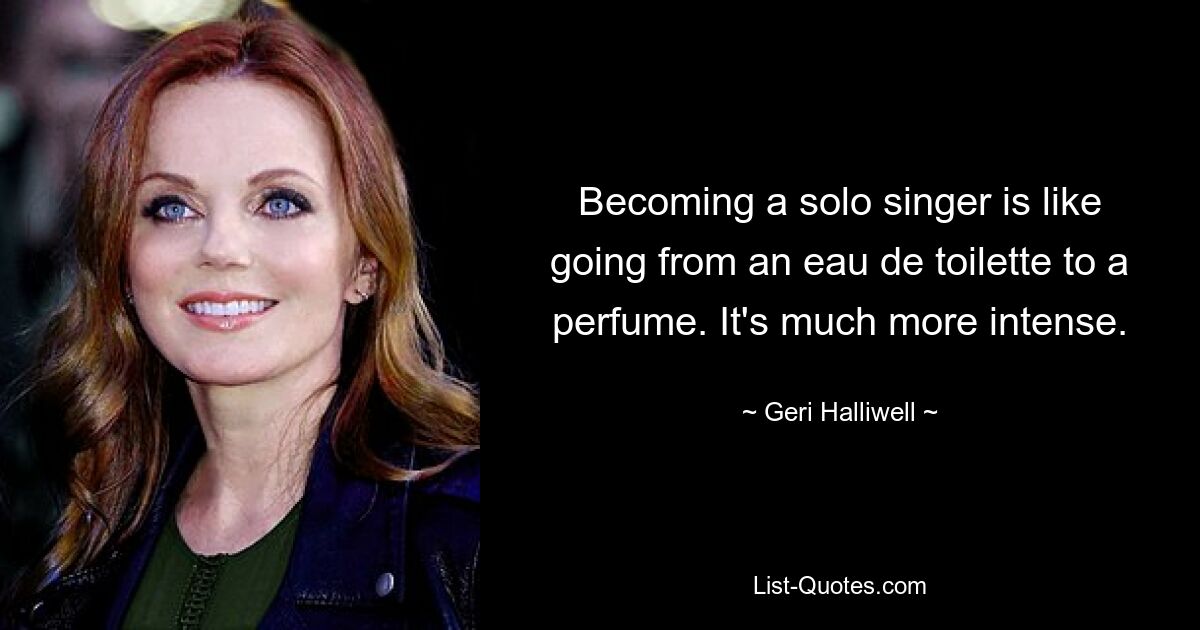 Becoming a solo singer is like going from an eau de toilette to a perfume. It's much more intense. — © Geri Halliwell