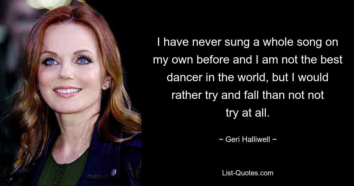 I have never sung a whole song on my own before and I am not the best dancer in the world, but I would rather try and fall than not not try at all. — © Geri Halliwell