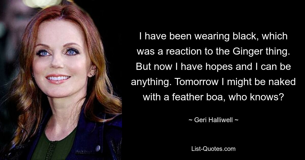 I have been wearing black, which was a reaction to the Ginger thing. But now I have hopes and I can be anything. Tomorrow I might be naked with a feather boa, who knows? — © Geri Halliwell