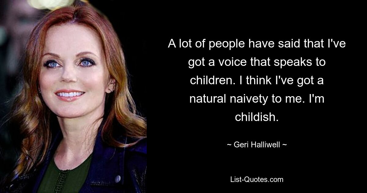 A lot of people have said that I've got a voice that speaks to children. I think I've got a natural naivety to me. I'm childish. — © Geri Halliwell