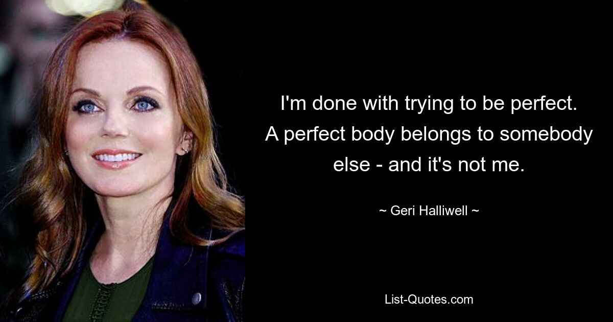 I'm done with trying to be perfect. A perfect body belongs to somebody else - and it's not me. — © Geri Halliwell