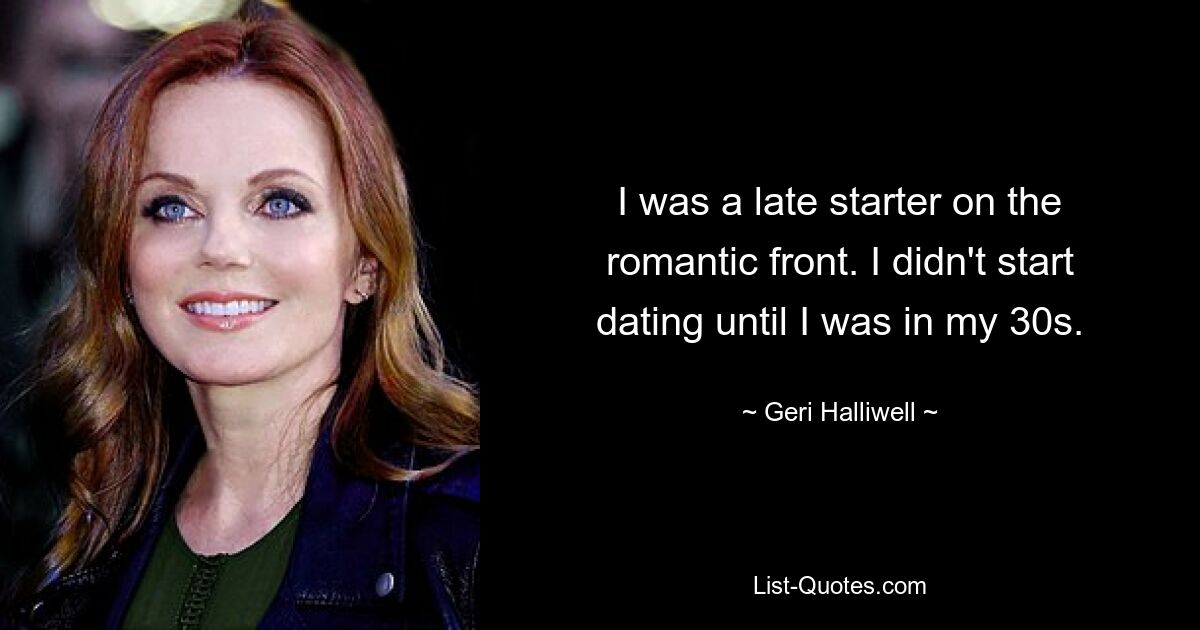 I was a late starter on the romantic front. I didn't start dating until I was in my 30s. — © Geri Halliwell