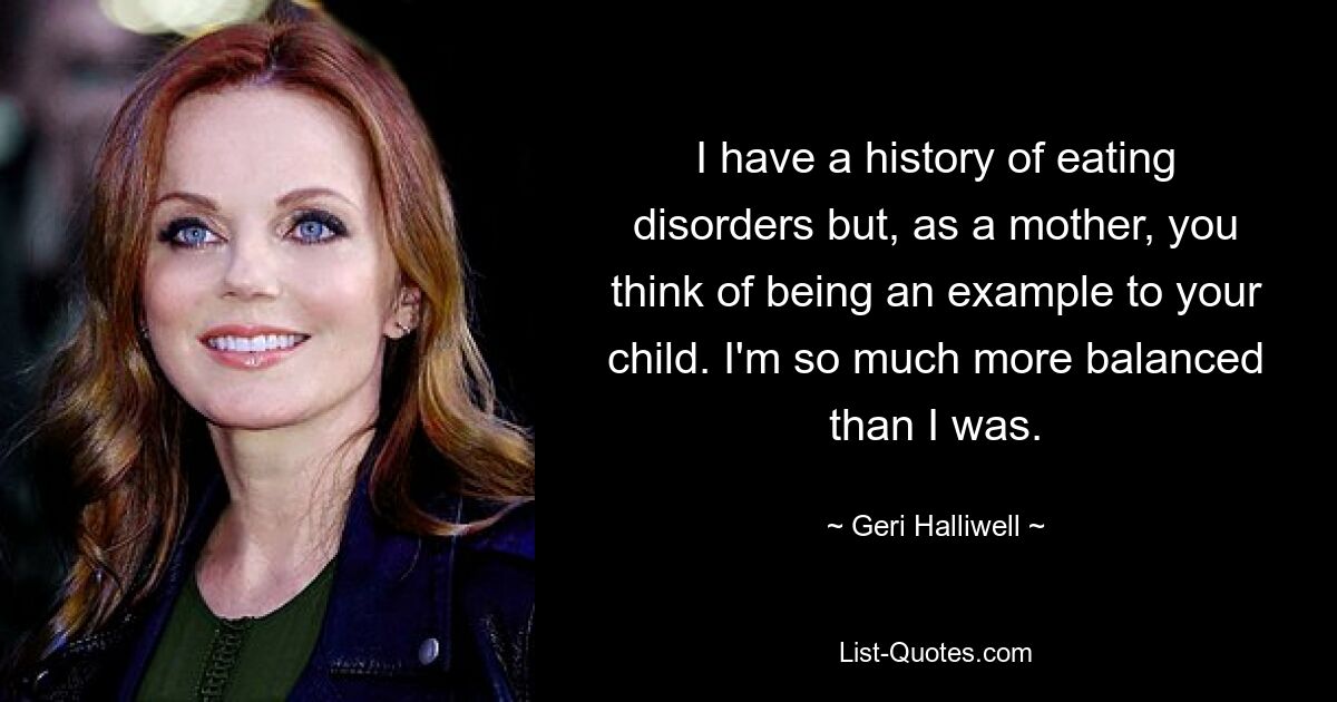 I have a history of eating disorders but, as a mother, you think of being an example to your child. I'm so much more balanced than I was. — © Geri Halliwell