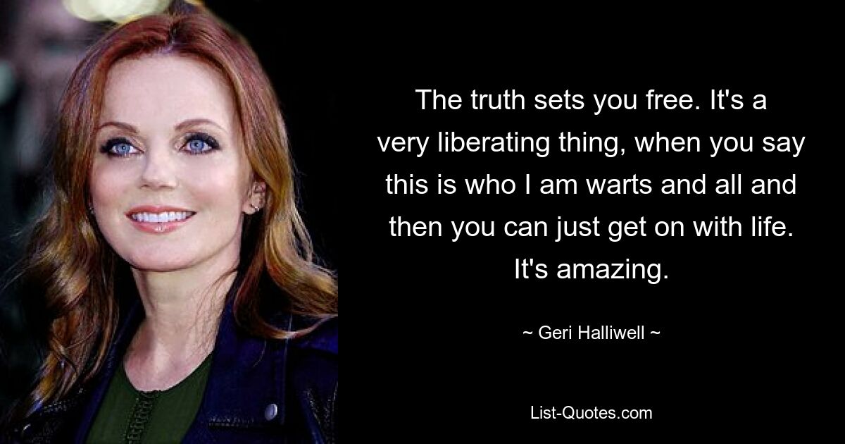 The truth sets you free. It's a very liberating thing, when you say this is who I am warts and all and then you can just get on with life. It's amazing. — © Geri Halliwell