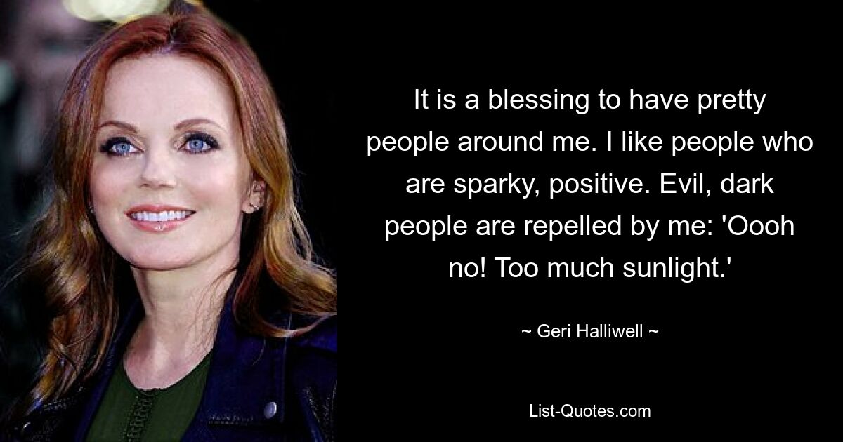 It is a blessing to have pretty people around me. I like people who are sparky, positive. Evil, dark people are repelled by me: 'Oooh no! Too much sunlight.' — © Geri Halliwell