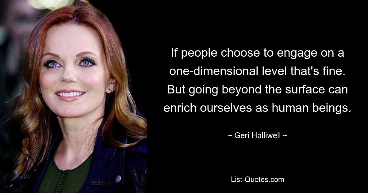 If people choose to engage on a one-dimensional level that's fine. But going beyond the surface can enrich ourselves as human beings. — © Geri Halliwell