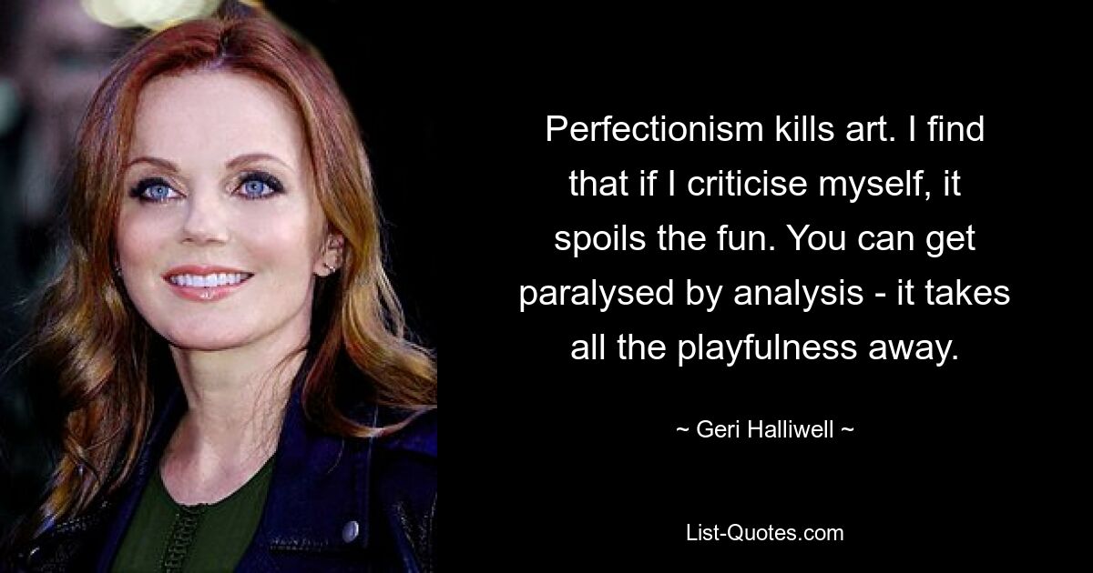 Perfectionism kills art. I find that if I criticise myself, it spoils the fun. You can get paralysed by analysis - it takes all the playfulness away. — © Geri Halliwell