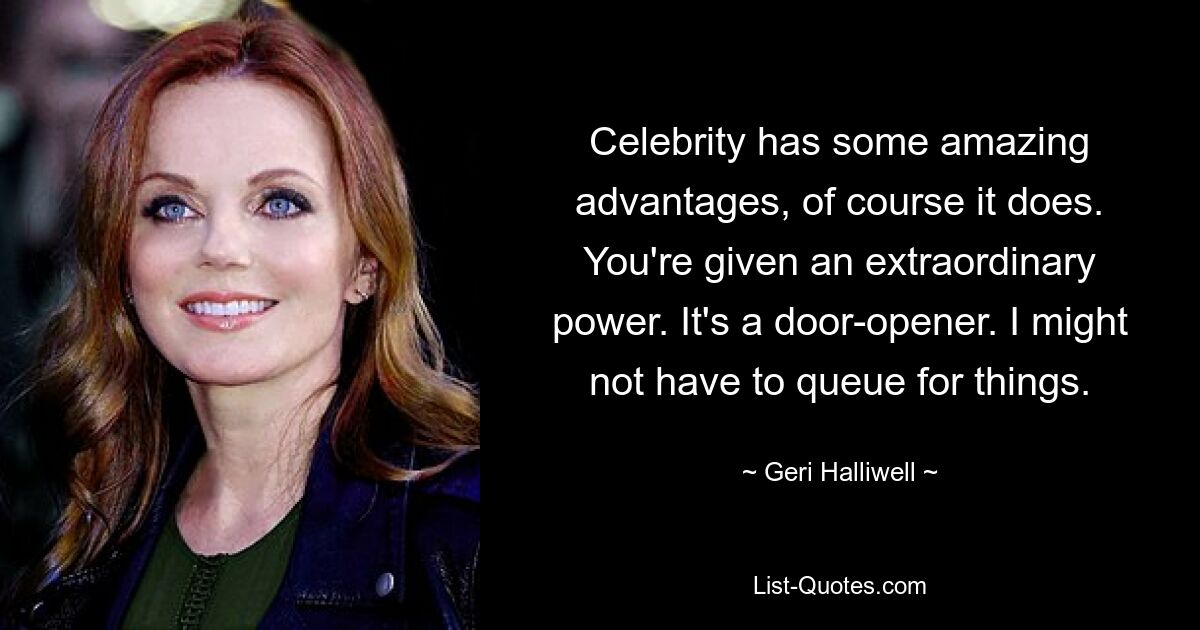 Celebrity has some amazing advantages, of course it does. You're given an extraordinary power. It's a door-opener. I might not have to queue for things. — © Geri Halliwell